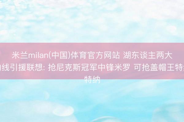 米兰milan(中国)体育官方网站 湖东谈主两大内线引援联想: 抢尼克斯冠军中锋米罗 可抢盖帽王特纳