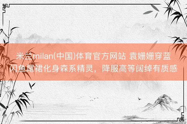 米兰milan(中国)体育官方网站 袁姗姗穿蓝闪鱼尾裙化身森系精灵,降服高等阔绰有质感