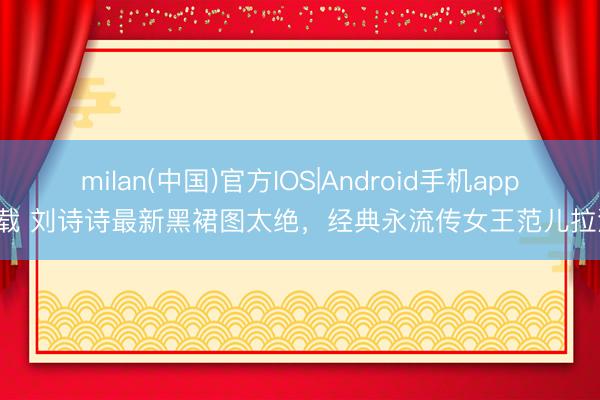 milan(中国)官方IOS|Android手机app下载 刘诗诗最新黑裙图太绝,经典永流传女王范儿拉满!