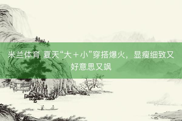 米兰体育 夏天“大+小”穿搭爆火,显瘦细致又好意思又飒
