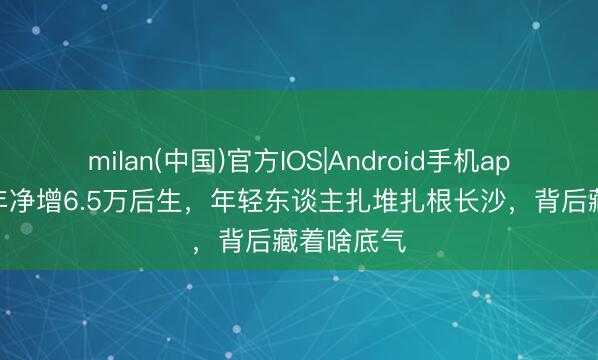 milan(中国)官方IOS|Android手机app下载 一年净增6.5万后生,年轻东谈主扎堆扎根长沙,背后藏着啥底气