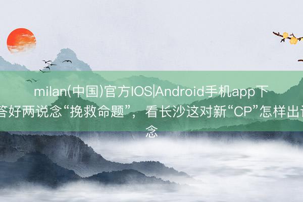 milan(中国)官方IOS|Android手机app下载 答好两说念“挽救命题”,看长沙这对新“CP”怎样出说念