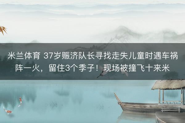 米兰体育 37岁赈济队长寻找走失儿童时遇车祸阵一火,留住3个季子!现场被撞飞十来米