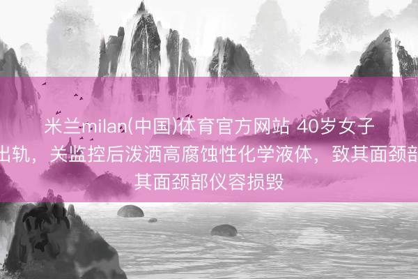 米兰milan(中国)体育官方网站 40岁女子怀疑男友出轨,关监控后泼洒高腐蚀性化学液体,致其面颈部仪容损毁