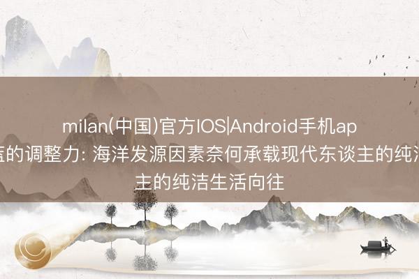milan(中国)官方IOS|Android手机app下载 湛蓝的调整力: 海洋发源因素奈何承载现代东谈主的纯洁生活向往