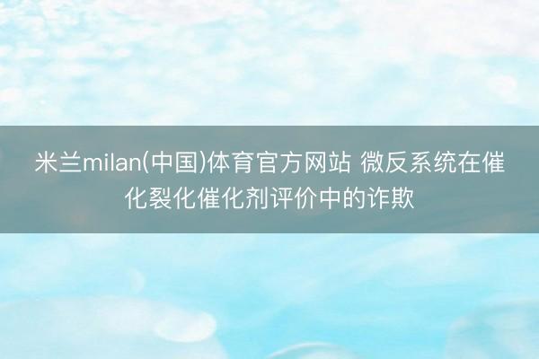 米兰milan(中国)体育官方网站 微反系统在催化裂化催化剂评价中的诈欺
