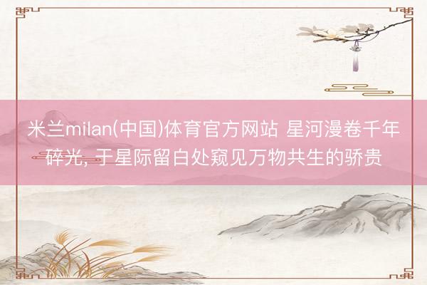 米兰milan(中国)体育官方网站 星河漫卷千年碎光, 于星际留白处窥见万物共生的骄贵