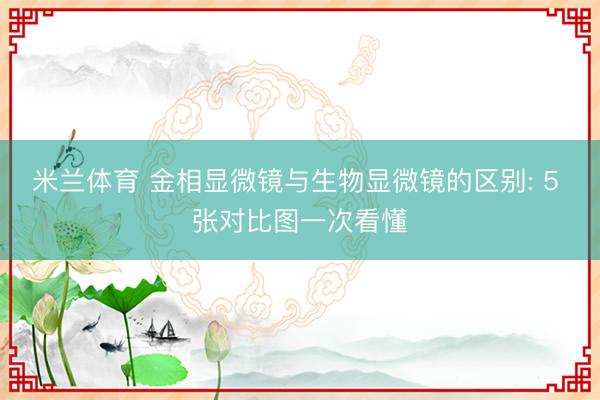 米兰体育 金相显微镜与生物显微镜的区别: 5 张对比图一次看懂