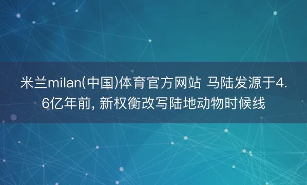 米兰milan(中国)体育官方网站 马陆发源于4.6亿年前, 新权衡改写陆地动物时候线