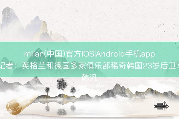 milan(中国)官方IOS|Android手机app下载 记者:英格兰和德国多家俱乐部稀奇韩国23岁后卫李韩汎