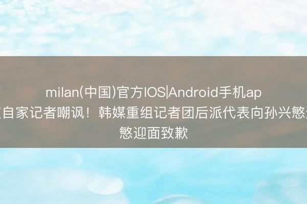 milan(中国)官方IOS|Android手机app下载 被自家记者嘲讽!韩媒重组记者团后派代表向孙兴慜迎面致歉