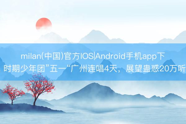 milan(中国)官方IOS|Android手机app下载 时期少年团”五一“广州连唱4天,展望蛊惑20万听众