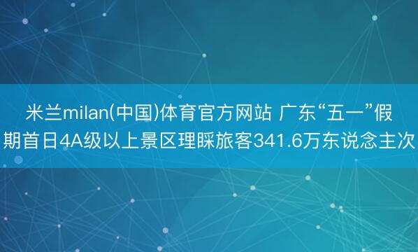 米兰milan(中国)体育官方网站 广东“五一”假期首日4A级以上景区理睬旅客341.6万东说念主次