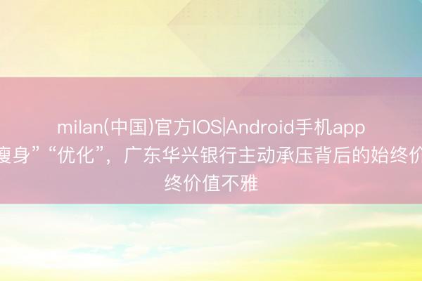 milan(中国)官方IOS|Android手机app下载 “瘦身” “优化”,广东华兴银行主动承压背后的始终价值不雅