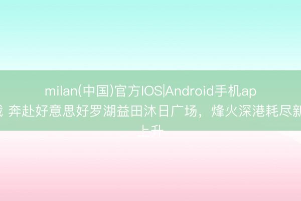 milan(中国)官方IOS|Android手机app下载 奔赴好意思好罗湖益田沐日广场,烽火深港耗尽新上升