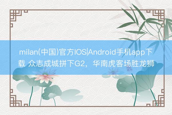 milan(中国)官方IOS|Android手机app下载 众志成城拼下G2,华南虎客场胜龙狮