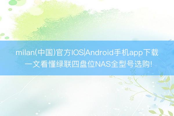 milan(中国)官方IOS|Android手机app下载 一文看懂绿联四盘位NAS全型号选购!