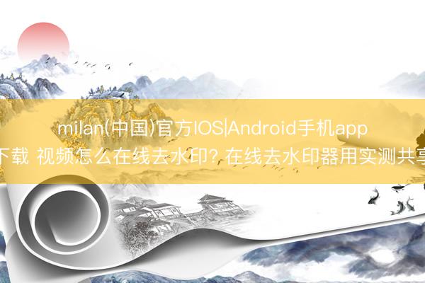 milan(中国)官方IOS|Android手机app下载 视频怎么在线去水印? 在线去水印器用实测共享