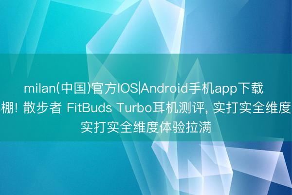 milan(中国)官方IOS|Android手机app下载 居品力爆棚! 散步者 FitBuds Turbo耳机测评， 实打实全维度体验拉满