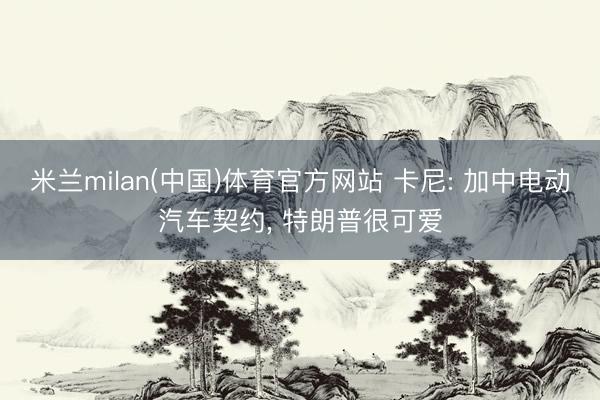 米兰milan(中国)体育官方网站 卡尼: 加中电动汽车契约， 特朗普很可爱