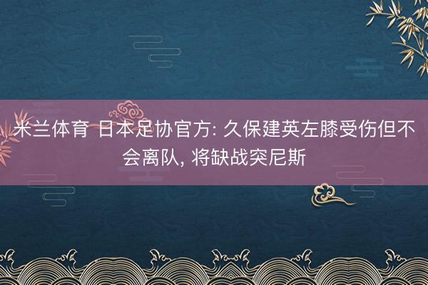 米兰体育 日本足协官方: 久保建英左膝受伤但不会离队, 将缺战突尼斯