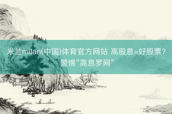 米兰milan(中国)体育官方网站 高股息=好股票? 警惕“高息罗网”