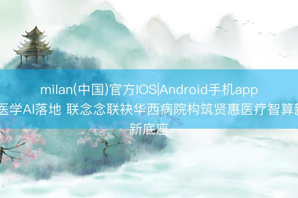 milan(中国)官方IOS|Android手机app下载 医学AI落地 联念念联袂华西病院构筑贤惠医疗智算新底座