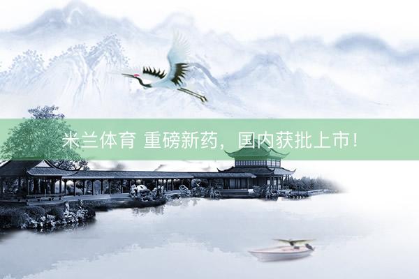 米兰体育 重磅新药，国内获批上市！