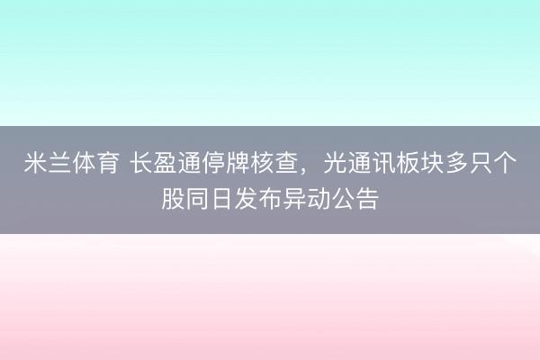 米兰体育 长盈通停牌核查,光通讯板块多只个股同日发布异动公告