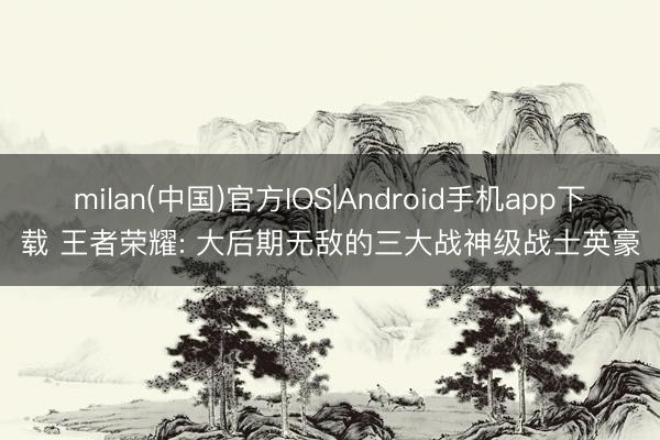 milan(中国)官方IOS|Android手机app下载 王者荣耀: 大后期无敌的三大战神级战士英豪