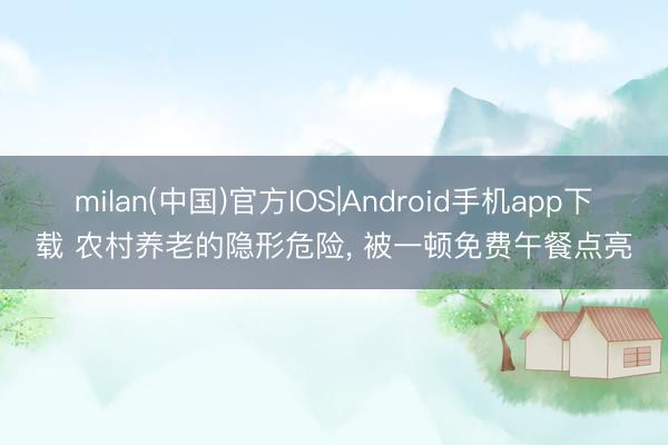 milan(中国)官方IOS|Android手机app下载 农村养老的隐形危险, 被一顿免费午餐点亮