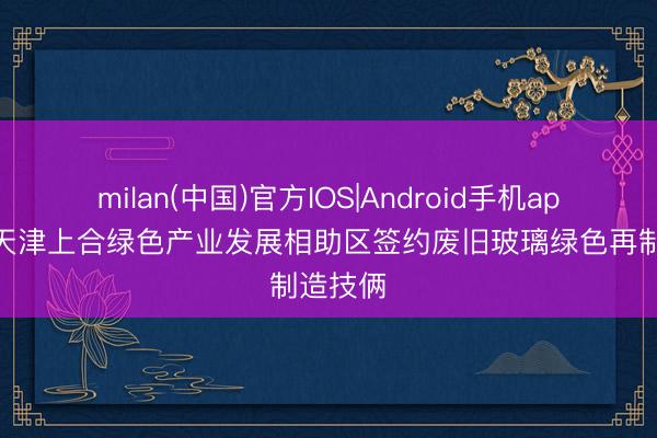 milan(中国)官方IOS|Android手机app下载 天津上合绿色产业发展相助区签约废旧玻璃绿色再制造技俩