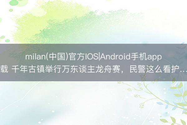 milan(中国)官方IOS|Android手机app下载 千年古镇举行万东谈主龙舟赛,民警这么看护……