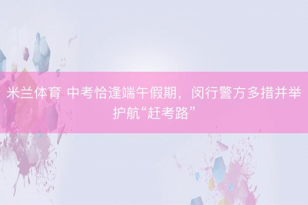 米兰体育 中考恰逢端午假期,闵行警方多措并举护航“赶考路”