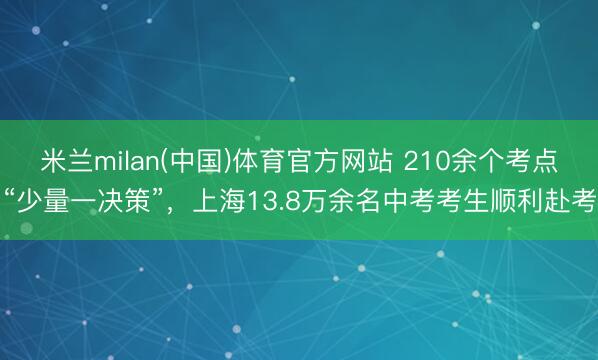 米兰milan(中国)体育官方网站 210余个考点“少量一决策”,上海13.8万余名中考考生顺利赴考