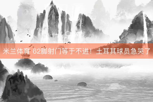 米兰体育 62脚射门等于不进!土耳其球员急哭了