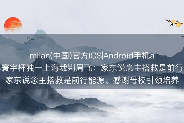 milan(中国)官方IOS|Android手机app下载 视频·好意思加墨寰宇杯独一上海裁判周飞:家东说念主搭救是前行能源、感谢母校引颈培养