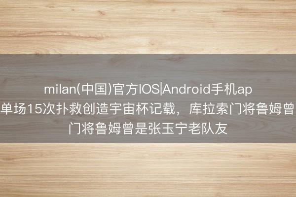 milan(中国)官方IOS|Android手机app下载 宇宙杯|单场15次扑救创造宇宙杯记载,库拉索门将鲁姆曾是张玉宁老队友